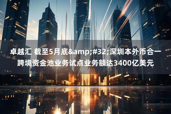 卓越汇 截至5月底 深圳本外币合一跨境资金池业务试点业务额达3400亿美元