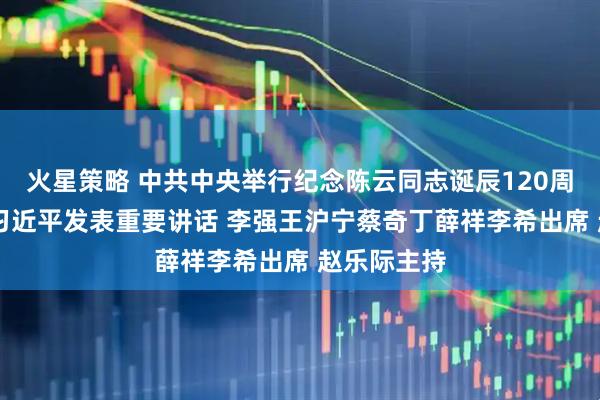 火星策略 中共中央举行纪念陈云同志诞辰120周年座谈会 习近平发表重要讲话 李强王沪宁蔡奇丁薛祥李希出席 赵乐际主持