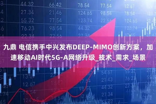 九鼎 电信携手中兴发布DEEP-MIMO创新方案，加速移动AI时代5G-A网络升级_技术_需求_场景