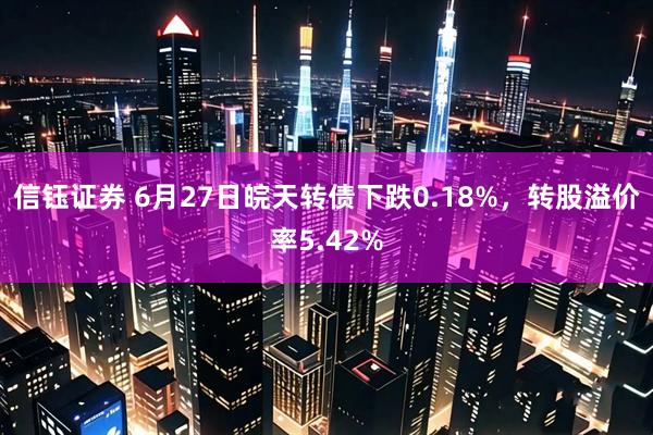 信钰证券 6月27日皖天转债下跌0.18%，转股溢价率5.42%