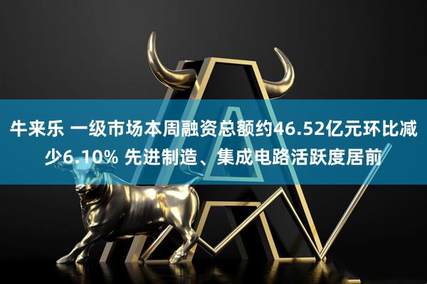 牛来乐 一级市场本周融资总额约46.52亿元环比减少6.10% 先进制造、集成电路活跃度居前