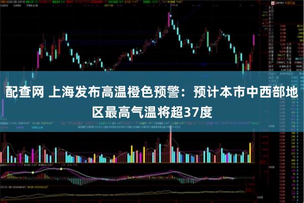 配查网 上海发布高温橙色预警：预计本市中西部地区最高气温将超37度