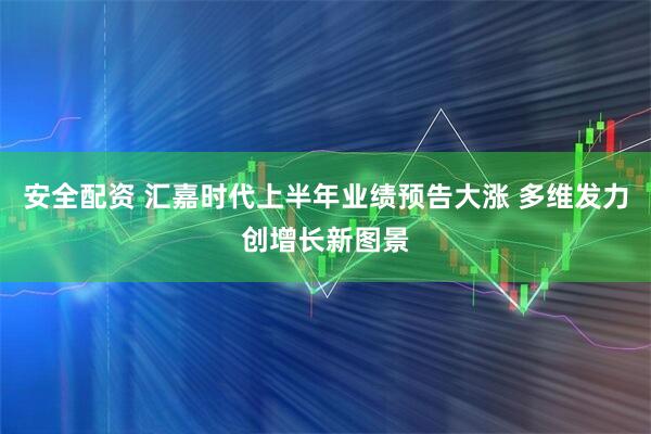 安全配资 汇嘉时代上半年业绩预告大涨 多维发力创增长新图景