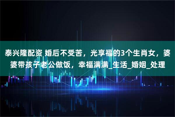 泰兴隆配资 婚后不受苦，光享福的3个生肖女，婆婆带孩子老公做饭，幸福满满_生活_婚姻_处理