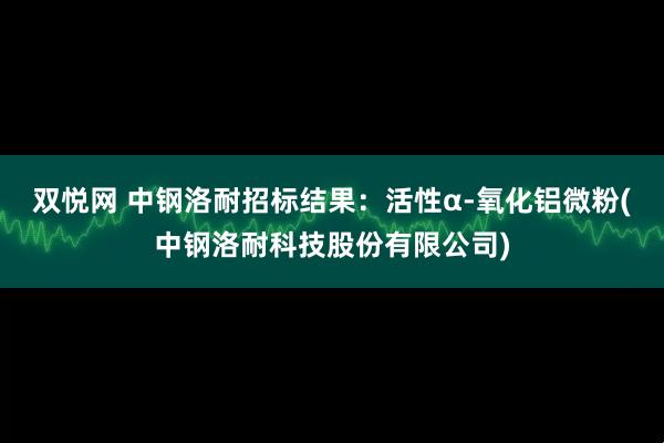 双悦网 中钢洛耐招标结果：活性α-氧化铝微粉(中钢洛耐科技股份有限公司)