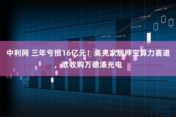 中利网 三年亏损16亿元！美克家居押宝算力赛道，欲收购万德溙光电